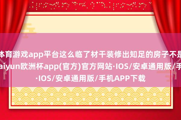 体育游戏app平台这么临了材干装修出知足的房子不是嘛？今天-kaiyun欧洲杯app(官方)官方网站·IOS/安卓通用版/手机APP下载