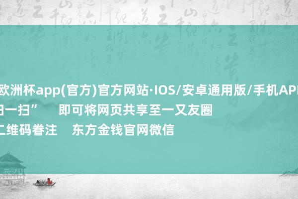 kaiyun欧洲杯app(官方)官方网站·IOS/安卓通用版/手机APP下载      点击底部的“发现”     使用“扫一扫”     即可将网页共享至一又友圈                            扫描二维码眷注    东方金钱官网微信                                                                       