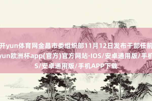 开yun体育网金昌市委组织部11月12日发布干部任前公示-kaiyun欧洲杯app(官方)官方网站·IOS/安卓通用版/手机APP下载