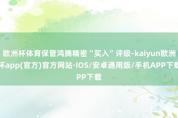 欧洲杯体育保管鸿腾精密“买入”评级-kaiyun欧洲杯app(官方)官方网站·IOS/安卓通用版/手机APP下载