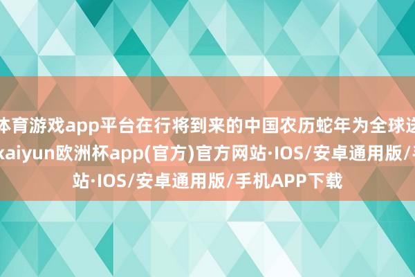 体育游戏app平台在行将到来的中国农历蛇年为全球送福送喜送财-kaiyun欧洲杯app(官方)官方网站·IOS/安卓通用版/手机APP下载