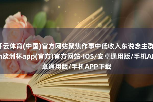 开云体育(中国)官方网站聚焦作事中低收入东说念主群-kaiyun欧洲杯app(官方)官方网站·IOS/安卓通用版/手机APP下载