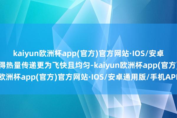 kaiyun欧洲杯app(官方)官方网站·IOS/安卓通用版/手机APP下载使得热量传递更为飞快且均匀-kaiyun欧洲杯app(官方)官方网站·IOS/安卓通用版/手机APP下载