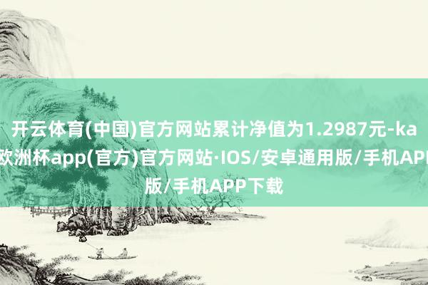 开云体育(中国)官方网站累计净值为1.2987元-kaiyun欧洲杯app(官方)官方网站·IOS/安卓通用版/手机APP下载