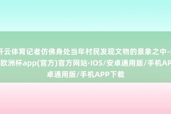 开云体育记者仿佛身处当年村民发现文物的景象之中-kaiyun欧洲杯app(官方)官方网站·IOS/安卓通用版/手机APP下载