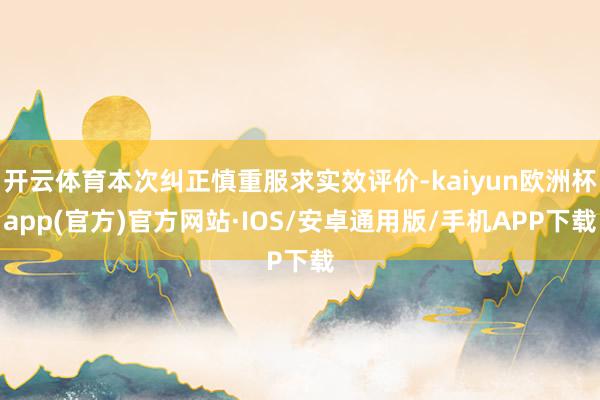 开云体育本次纠正慎重服求实效评价-kaiyun欧洲杯app(官方)官方网站·IOS/安卓通用版/手机APP下载