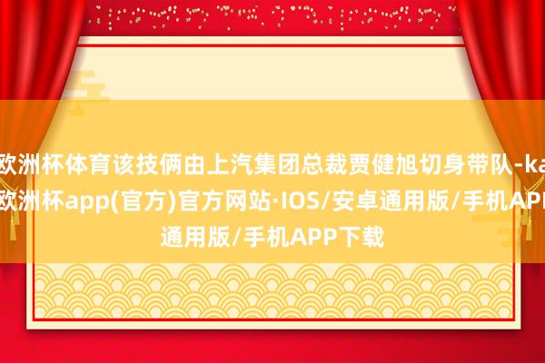 欧洲杯体育该技俩由上汽集团总裁贾健旭切身带队-kaiyun欧洲杯app(官方)官方网站·IOS/安卓通用版/手机APP下载