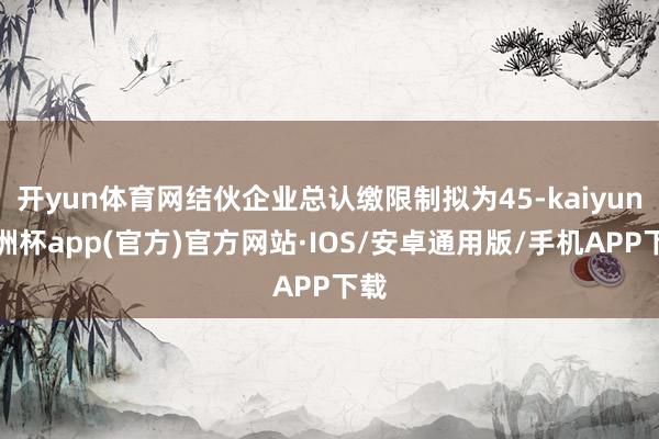 开yun体育网结伙企业总认缴限制拟为45-kaiyun欧洲杯app(官方)官方网站·IOS/安卓通用版/手机APP下载