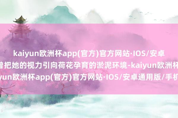 kaiyun欧洲杯app(官方)官方网站·IOS/安卓通用版/手机APP下载也曾把她的视力引向荷花孕育的淤泥环境-kaiyun欧洲杯app(官方)官方网站·IOS/安卓通用版/手机APP下载