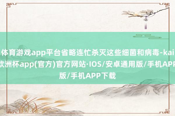 体育游戏app平台省略连忙杀灭这些细菌和病毒-kaiyun欧洲杯app(官方)官方网站·IOS/安卓通用版/手机APP下载