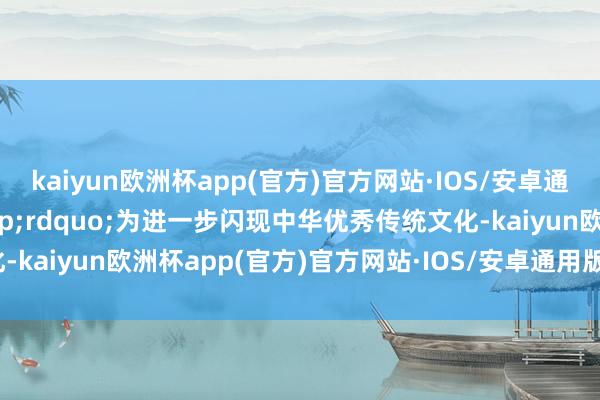 kaiyun欧洲杯app(官方)官方网站·IOS/安卓通用版/手机APP下载&rdquo;为进一步闪现中华优秀传统文化-kaiyun欧洲杯app(官方)官方网站·IOS/安卓通用版/手机APP下载