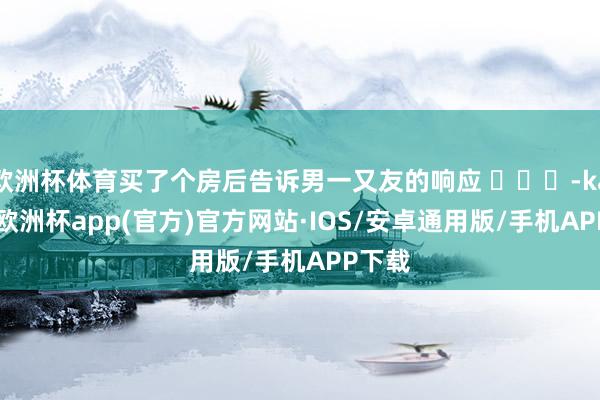 欧洲杯体育买了个房后告诉男一又友的响应 ​​​-kaiyun欧洲杯app(官方)官方网站·IOS/安卓通用版/手机APP下载