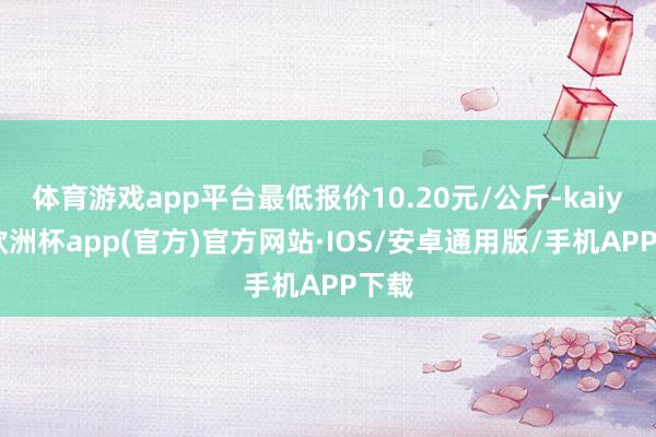 体育游戏app平台最低报价10.20元/公斤-kaiyun欧洲杯app(官方)官方网站·IOS/安卓通用版/手机APP下载