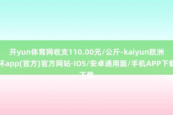 开yun体育网收支110.00元/公斤-kaiyun欧洲杯app(官方)官方网站·IOS/安卓通用版/手机APP下载