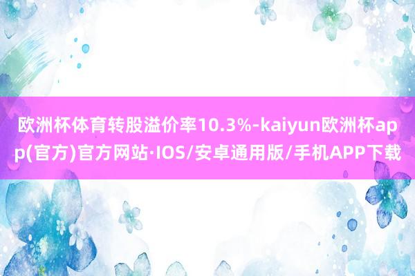 欧洲杯体育转股溢价率10.3%-kaiyun欧洲杯app(官方)官方网站·IOS/安卓通用版/手机APP下载