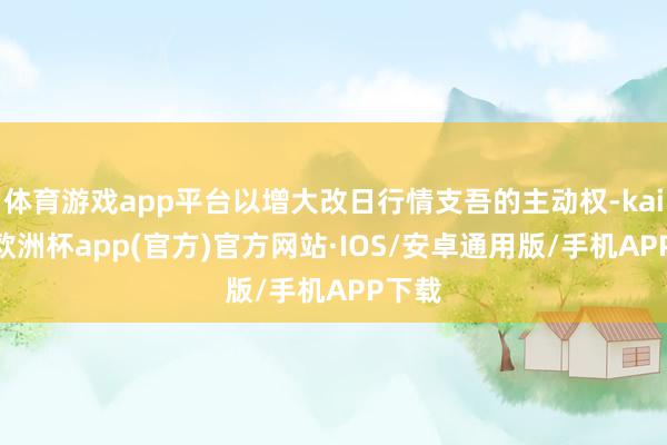 体育游戏app平台以增大改日行情支吾的主动权-kaiyun欧洲杯app(官方)官方网站·IOS/安卓通用版/手机APP下载