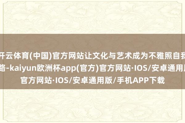 开云体育(中国)官方网站让文化与艺术成为不雅照自我、省检人命的通路-kaiyun欧洲杯app(官方)官方网站·IOS/安卓通用版/手机APP下载