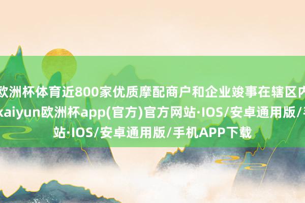 欧洲杯体育近800家优质摩配商户和企业竣事在辖区内的赶快腾挪-kaiyun欧洲杯app(官方)官方网站·IOS/安卓通用版/手机APP下载