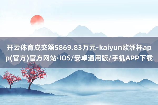 开云体育成交额5869.83万元-kaiyun欧洲杯app(官方)官方网站·IOS/安卓通用版/手机APP下载