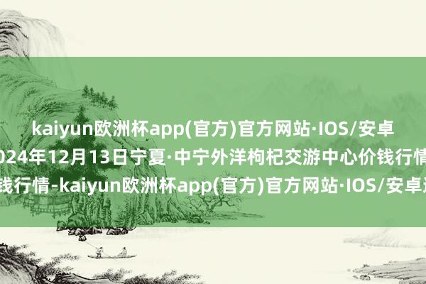 kaiyun欧洲杯app(官方)官方网站·IOS/安卓通用版/手机APP下载2024年12月13日宁夏·中宁外洋枸杞交游中心价钱行情-kaiyun欧洲杯app(官方)官方网站·IOS/安卓通用版/手机APP下载