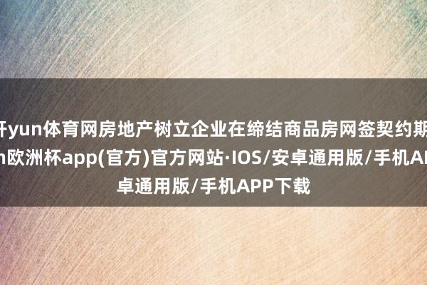 开yun体育网房地产树立企业在缔结商品房网签契约期-kaiyun欧洲杯app(官方)官方网站·IOS/安卓通用版/手机APP下载