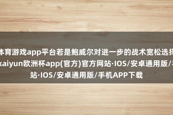 体育游戏app平台若是鲍威尔对进一步的战术宽松选择严慎的作风-kaiyun欧洲杯app(官方)官方网站·IOS/安卓通用版/手机APP下载