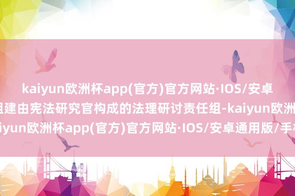 kaiyun欧洲杯app(官方)官方网站·IOS/安卓通用版/手机APP下载并组建由宪法研究官构成的法理研讨责任组-kaiyun欧洲杯app(官方)官方网站·IOS/安卓通用版/手机APP下载