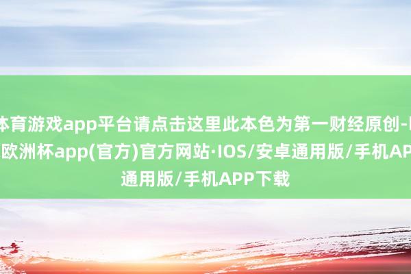 体育游戏app平台请点击这里此本色为第一财经原创-kaiyun欧洲杯app(官方)官方网站·IOS/安卓通用版/手机APP下载