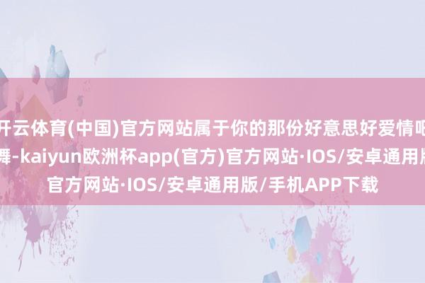 开云体育(中国)官方网站属于你的那份好意思好爱情吧！”这么的饱读舞-kaiyun欧洲杯app(官方)官方网站·IOS/安卓通用版/手机APP下载