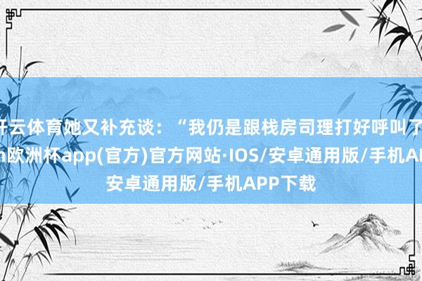 开云体育她又补充谈：“我仍是跟栈房司理打好呼叫了-kaiyun欧洲杯app(官方)官方网站·IOS/安卓通用版/手机APP下载