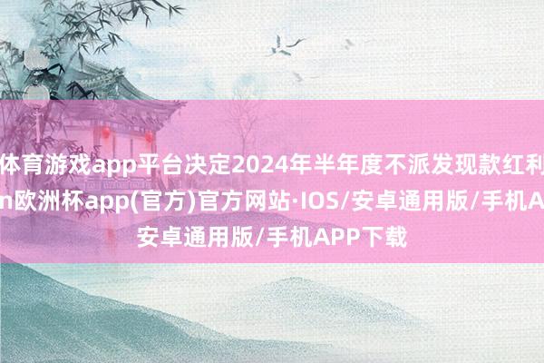 体育游戏app平台决定2024年半年度不派发现款红利-kaiyun欧洲杯app(官方)官方网站·IOS/安卓通用版/手机APP下载