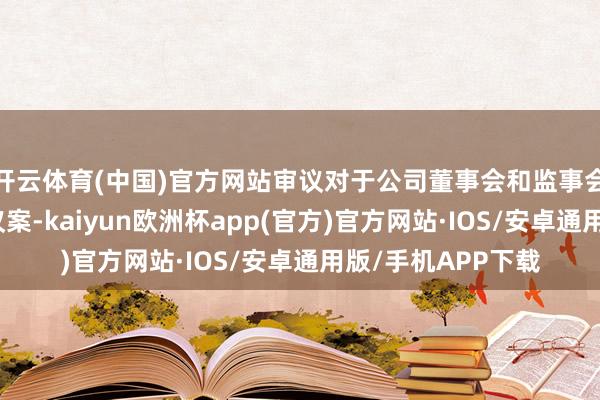 开云体育(中国)官方网站审议对于公司董事会和监事会换届选举的干系议案-kaiyun欧洲杯app(官方)官方网站·IOS/安卓通用版/手机APP下载