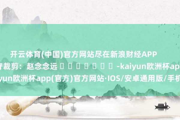 开云体育(中国)官方网站尽在新浪财经APP            						职守裁剪：赵念念远 							-kaiyun欧洲杯app(官方)官方网站·IOS/安卓通用版/手机APP下载