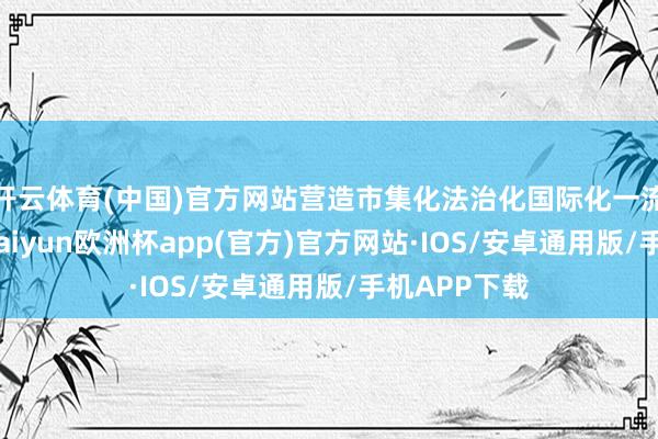 开云体育(中国)官方网站营造市集化法治化国际化一流营商环境-kaiyun欧洲杯app(官方)官方网站·IOS/安卓通用版/手机APP下载