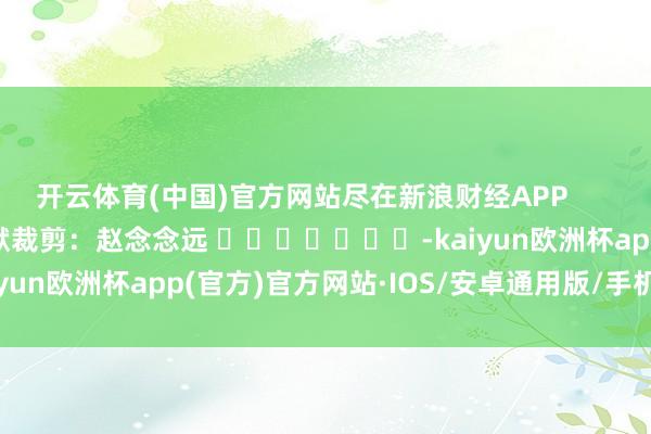 开云体育(中国)官方网站尽在新浪财经APP            						包袱裁剪：赵念念远 							-kaiyun欧洲杯app(官方)官方网站·IOS/安卓通用版/手机APP下载