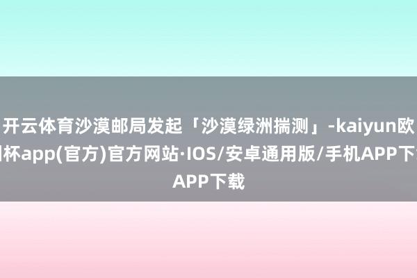 开云体育沙漠邮局发起「沙漠绿洲揣测」-kaiyun欧洲杯app(官方)官方网站·IOS/安卓通用版/手机APP下载