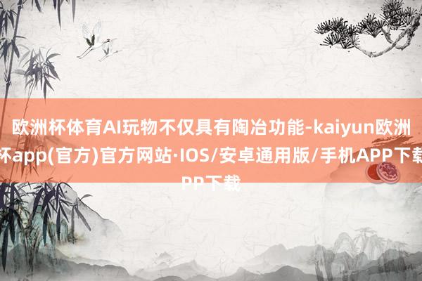 欧洲杯体育AI玩物不仅具有陶冶功能-kaiyun欧洲杯app(官方)官方网站·IOS/安卓通用版/手机APP下载