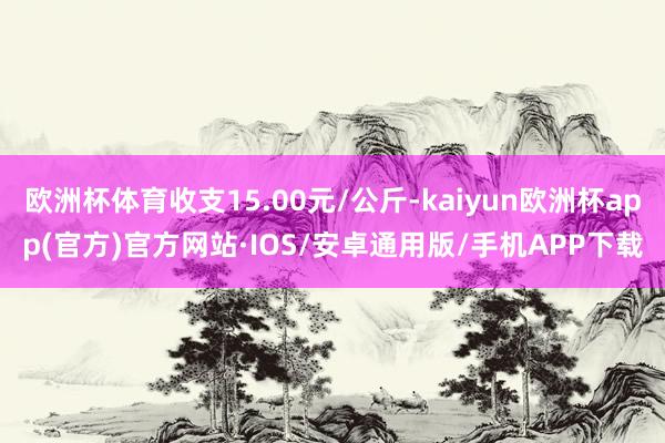 欧洲杯体育收支15.00元/公斤-kaiyun欧洲杯app(官方)官方网站·IOS/安卓通用版/手机APP下载