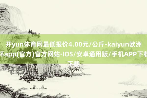 开yun体育网最低报价4.00元/公斤-kaiyun欧洲杯app(官方)官方网站·IOS/安卓通用版/手机APP下载