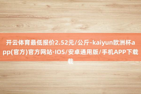 开云体育最低报价2.52元/公斤-kaiyun欧洲杯app(官方)官方网站·IOS/安卓通用版/手机APP下载