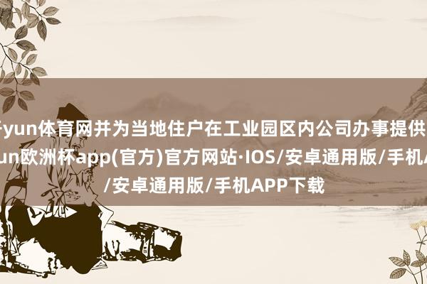 开yun体育网并为当地住户在工业园区内公司办事提供匡助-kaiyun欧洲杯app(官方)官方网站·IOS/安卓通用版/手机APP下载