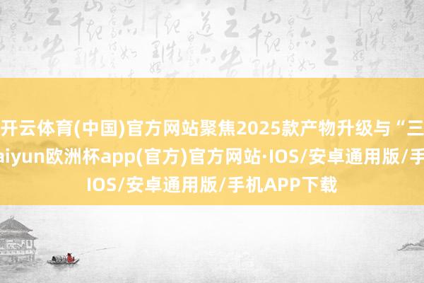 开云体育(中国)官方网站聚焦2025款产物升级与“三化政策”-kaiyun欧洲杯app(官方)官方网站·IOS/安卓通用版/手机APP下载