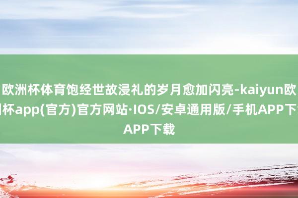 欧洲杯体育饱经世故浸礼的岁月愈加闪亮-kaiyun欧洲杯app(官方)官方网站·IOS/安卓通用版/手机APP下载