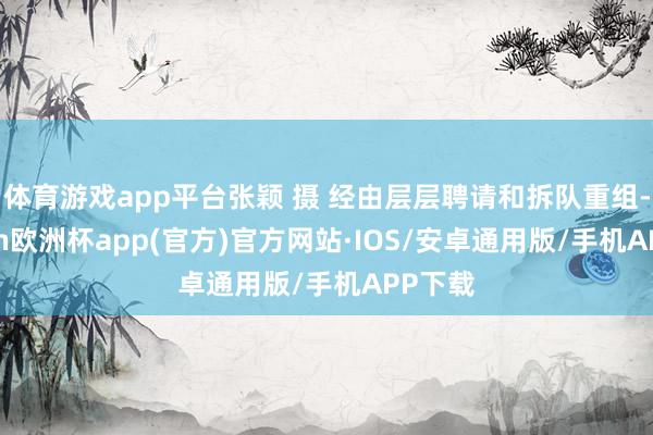 体育游戏app平台张颖 摄 经由层层聘请和拆队重组-kaiyun欧洲杯app(官方)官方网站·IOS/安卓通用版/手机APP下载