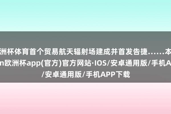 欧洲杯体育首个贸易航天辐射场建成并首发告捷……本年-kaiyun欧洲杯app(官方)官方网站·IOS/安卓通用版/手机APP下载