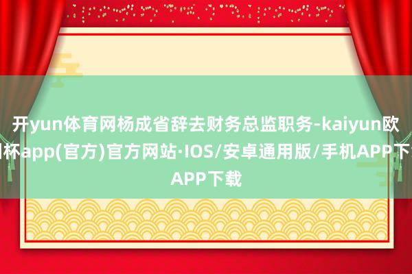 开yun体育网杨成省辞去财务总监职务-kaiyun欧洲杯app(官方)官方网站·IOS/安卓通用版/手机APP下载