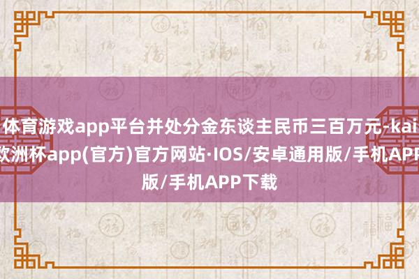 体育游戏app平台并处分金东谈主民币三百万元-kaiyun欧洲杯app(官方)官方网站·IOS/安卓通用版/手机APP下载