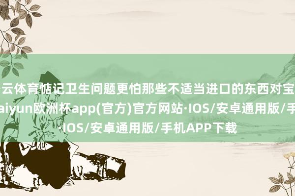 开云体育惦记卫生问题更怕那些不适当进口的东西对宝宝形成伤害-kaiyun欧洲杯app(官方)官方网站·IOS/安卓通用版/手机APP下载