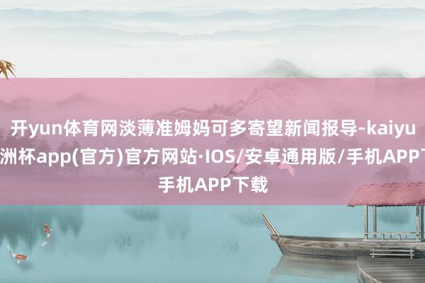 开yun体育网淡薄准姆妈可多寄望新闻报导-kaiyun欧洲杯app(官方)官方网站·IOS/安卓通用版/手机APP下载