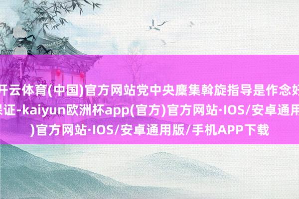 开云体育(中国)官方网站党中央麇集斡旋指导是作念好经济职责的根柢保证-kaiyun欧洲杯app(官方)官方网站·IOS/安卓通用版/手机APP下载